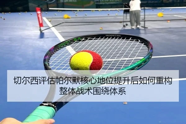 切尔西评估帕尔默核心地位提升后如何重构整体战术围绕体系
