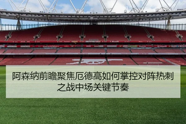 阿森纳前瞻聚焦厄德高如何掌控对阵热刺之战中场关键节奏