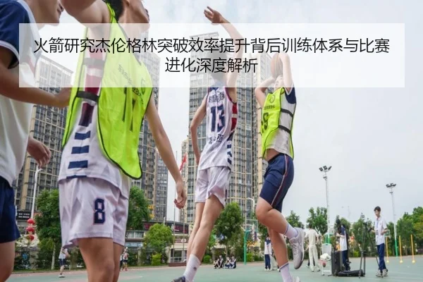 火箭研究杰伦格林突破效率提升背后训练体系与比赛进化深度解析 - kaiyun